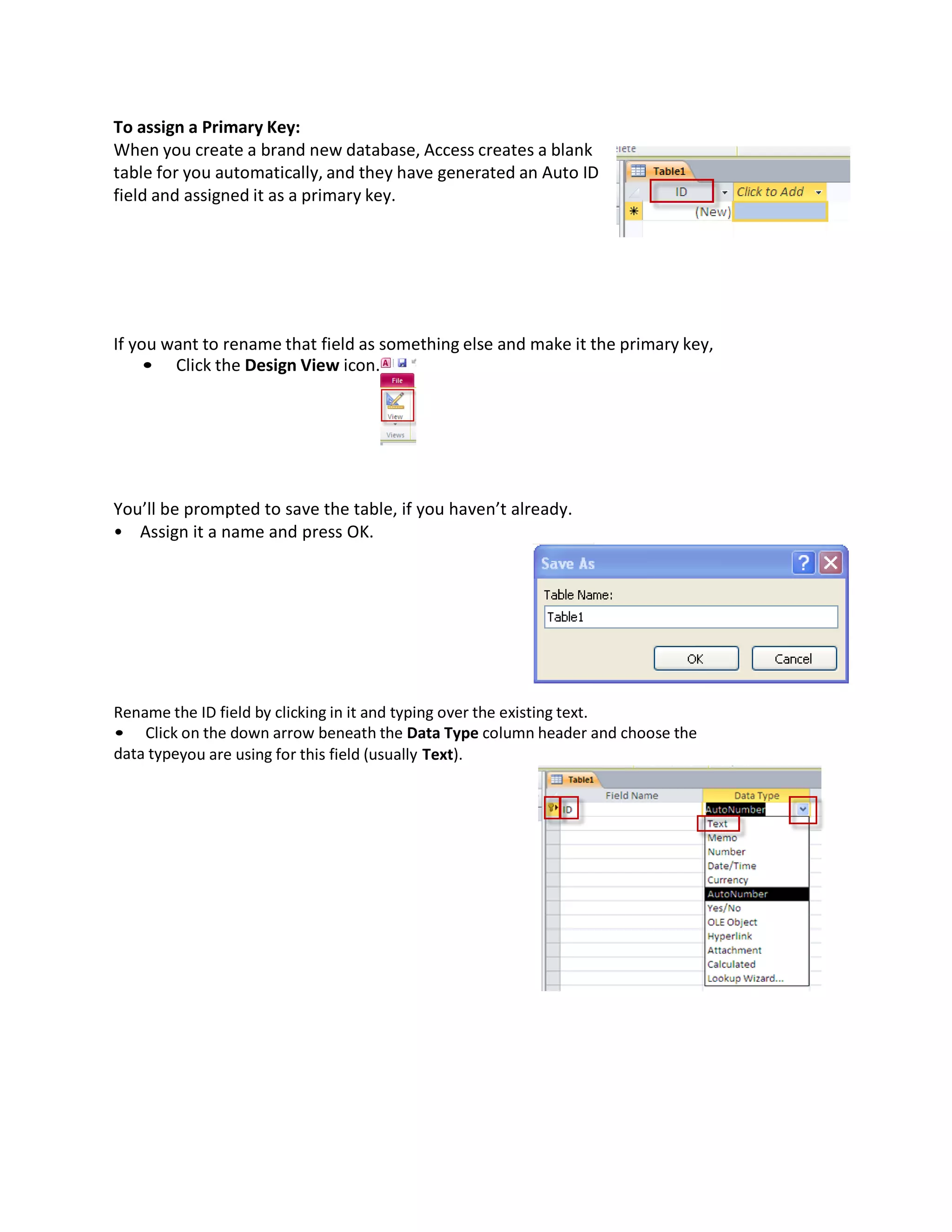 To assign a Primary Key:
When you create a brand new database, Access creates a blank
table for you automatically, and they have generated an Auto ID
field and assigned it as a primary key.
If you want to rename that field as something else and make it the primary key,
• Click the Design View icon.
You’ll be prompted to save the table, if you haven’t already.
• Assign it a name and press OK.
Rename the ID field by clicking in it and typing over the existing text.
• Click on the down arrow beneath the Data Type column header and choose the
data typeyou are using for this field (usually Text).
 