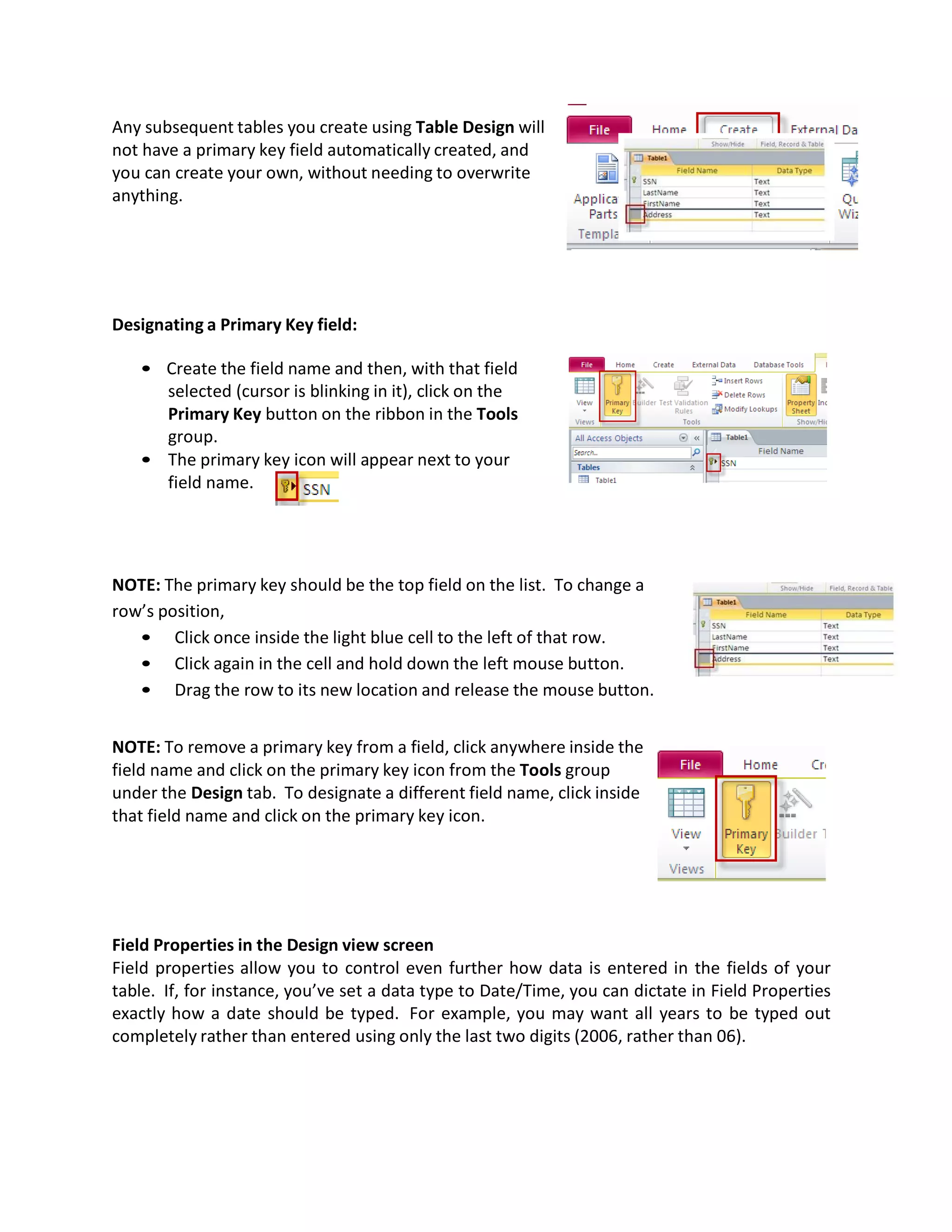 Any subsequent tables you create using Table Design will
not have a primary key field automatically created, and
you can create your own, without needing to overwrite
anything.
Designating a Primary Key field:
• Create the field name and then, with that field
selected (cursor is blinking in it), click on the
Primary Key button on the ribbon in the Tools
group.
• The primary key icon will appear next to your
field name.
NOTE: The primary key should be the top field on the list. To change a
row’s position,
• Click once inside the light blue cell to the left of that row.
• Click again in the cell and hold down the left mouse button.
• Drag the row to its new location and release the mouse button.
NOTE: To remove a primary key from a field, click anywhere inside the
field name and click on the primary key icon from the Tools group
under the Design tab. To designate a different field name, click inside
that field name and click on the primary key icon.
Field Properties in the Design view screen
Field properties allow you to control even further how data is entered in the fields of your
table. If, for instance, you’ve set a data type to Date/Time, you can dictate in Field Properties
exactly how a date should be typed. For example, you may want all years to be typed out
completely rather than entered using only the last two digits (2006, rather than 06).
 