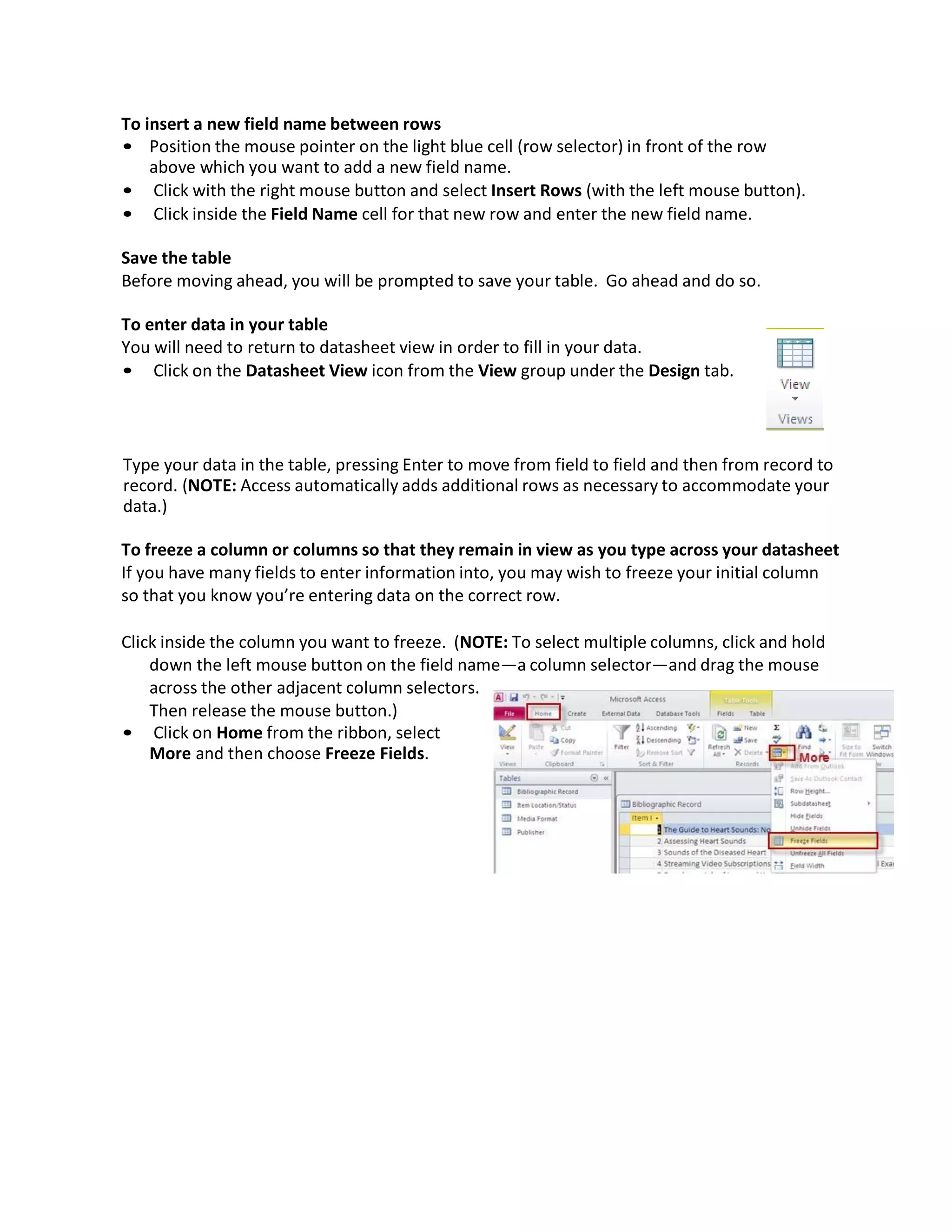 To insert a new field name between rows
• Position the mouse pointer on the light blue cell (row selector) in front of the row
above which you want to add a new field name.
• Click with the right mouse button and select Insert Rows (with the left mouse button).
• Click inside the Field Name cell for that new row and enter the new field name.
Save the table
Before moving ahead, you will be prompted to save your table. Go ahead and do so.
To enter data in your table
You will need to return to datasheet view in order to fill in your data.
• Click on the Datasheet View icon from the View group under the Design tab.
Type your data in the table, pressing Enter to move from field to field and then from record to
record. (NOTE: Access automatically adds additional rows as necessary to accommodate your
data.)
To freeze a column or columns so that they remain in view as you type across your datasheet
If you have many fields to enter information into, you may wish to freeze your initial column
so that you know you’re entering data on the correct row.
Click inside the column you want to freeze. (NOTE: To select multiple columns, click and hold
down the left mouse button on the field name—a column selector—and drag the mouse
across the other adjacent column selectors.
Then release the mouse button.)
• Click on Home from the ribbon, select
More and then choose Freeze Fields.
 