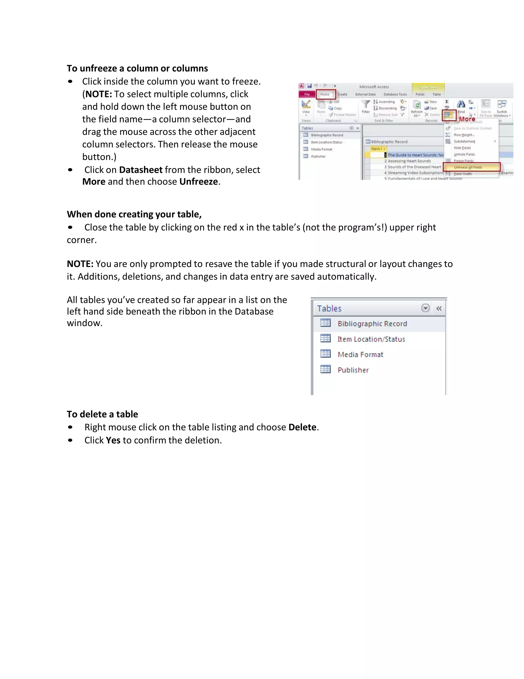 To unfreeze a column or columns
• Click inside the column you want to freeze.
(NOTE: To select multiple columns, click
and hold down the left mouse button on
the field name—a column selector—and
drag the mouse across the other adjacent
column selectors. Then release the mouse
button.)
• Click on Datasheet from the ribbon, select
More and then choose Unfreeze.
When done creating your table,
• Close the table by clicking on the red x in the table’s (not the program’s!) upper right
corner.
NOTE: You are only prompted to resave the table if you made structural or layout changes to
it. Additions, deletions, and changes in data entry are saved automatically.
All tables you’ve created so far appear in a list on the
left hand side beneath the ribbon in the Database
window.
To delete a table
• Right mouse click on the table listing and choose Delete.
• Click Yes to confirm the deletion.
 