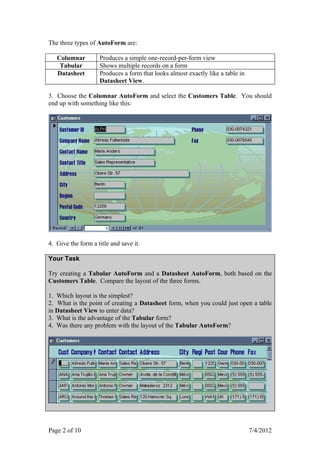 The three types of AutoForm are:

   Columnar         Produces a simple one-record-per-form view
    Tabular         Shows multiple records on a form
   Datasheet        Produces a form that looks almost exactly like a table in
                    Datasheet View.

3. Choose the Columnar AutoForm and select the Customers Table. You should
end up with something like this:




4. Give the form a title and save it.

Your Task

Try creating a Tabular AutoForm and a Datasheet AutoForm, both based on the
Customers Table. Compare the layout of the three forms.

1. Which layout is the simplest?
2. What is the point of creating a Datasheet form, when you could just open a table
in Datasheet View to enter data?
3. What is the advantage of the Tabular form?
4. Was there any problem with the layout of the Tabular AutoForm?




Page 2 of 10                                                                    7/4/2012
 