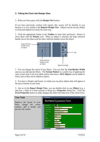 3. Taking the Form into Design View


1. With your form open, click the Design View button.

If you have previously worked with reports, this screen will be familiar to you
because it is very similar to the Reports Design View. Objects can be moved, edited,
re-sized and aligned in exactly the same way.

2. Click the appropriate button in the Toolbox to enter lines and boxes. Resize or
move them with the Pointer tool. When an object is selected, the large selection
handle moves the object and the other selection handles resize the object.

       Large selection
       handle moves
       an object


                                                                      line



                             Small selection
                             handles resize
                             an object
                                                   Square/rectangle

3. You can change the colour of any object. You can alter the Line/Border Width
and you can add special effects. The Format Painter is a useful way of applying the
same visual style to all your labels and/or data boxes. OLE Objects can be added to
forms, just as they can be added to reports.

4. You have a Header and Footer, in which you can place objects that will appear at
the top or bottom of your form.

5. Just as in the Report Design View, you can double-click on any Object (e.g. a
data box, a label or a form section) to bring up a Properties dialog box. Click the
Form Properties button to make changes that affect the behaviour of the whole form.

Your Task

Improve the layout of your
form, change the colour
scheme, add a header and
preview the results.




Page 4 of 10                                                                 7/4/2012
 