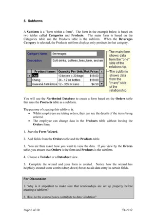 5. Subforms


A Subform is a "form within a form". The form in the example below is based on
two tables called Categories and Products. The main form is based on the
Categories table and the Products table is the subform. When the Beverages
Category is selected, the Products subform displays only products in that category.




You will use the Northwind Database to create a form based on the Orders table
that uses the Products table as a subform.

The purpose of creating this subform is:
   • Whilst employees are taking orders, they can see the details of the items being
       ordered.
   • The employee can change data in the Products table without leaving the
       Orders form.

1. Start the Form Wizard.

2. Add fields from the Orders table and the Products table.

3. You are then asked how you want to view the data. If you view by the Orders
table, you ensure that Orders is the form and Products is the subform.

4. Choose a Tabular or a Datasheet view.

5. Complete the wizard and your form is created. Notice how the wizard has
helpfully created some combo (drop-down) boxes to aid data entry in certain fields.


For Discussion

1. Why is it important to make sure that relationships are set up properly before
creating a subform?

2. How do the combo boxes contribute to data validation?



Page 6 of 10                                                               7/4/2012
 