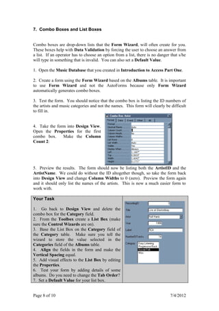 7. Combo Boxes and List Boxes


Combo boxes are drop-down lists that the Form Wizard, will often create for you.
These boxes help with Data Validation by forcing the user to choose an answer from
a list. If an operator has to choose an option from a list, there is no danger that s/he
will type in something that is invalid. You can also set a Default Value.

1. Open the Music Database that you created in Introduction to Access Part One.

2. Create a form using the Form Wizard based on the Albums table. It is important
to use Form Wizard and not the AutoForms because only Form Wizard
automatically generates combo boxes.

3. Test the form. You should notice that the combo box is listing the ID numbers of
the artists and music categories and not the names. This form will clearly be difficult
to fill in.


4. Take the form into Design View.
Open the Properties for the first
combo box.     Make the Column
Count 2:




5. Preview the results. The form should now be listing both the ArtistID and the
ArtistName. We could do without the ID altogether though, so take the form back
into Design View and change Column Widths to 0 (zero). Preview the form again
and it should only list the names of the artists. This is now a much easier form to
work with.

Your Task

1. Go back to Design View and delete the
combo box for the Category field.
2. From the Toolbox create a List Box (make
sure the Control Wizards are on).
3. Base the List Box on the Category field of
the Category table. Make sure you tell the
wizard to store the value selected in the
Categories field of the Albums table.
4. Align the fields in the form and make the
Vertical Spacing equal.
5. Add visual effects to the List Box by editing
the Properties.
6. Test your form by adding details of some
albums. Do you need to change the Tab Order?
7. Set a Default Value for your list box.


Page 8 of 10                                                                  7/4/2012
 