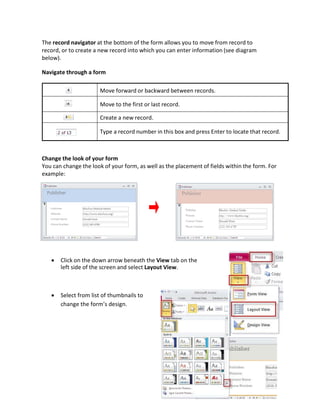 The record navigator at the bottom of the form allows you to move from record to
record, or to create a new record into which you can enter information (see diagram
below).
Navigate through a form
Move forward or backward between records.
Move to the first or last record.
Create a new record.
Type a record number in this box and press Enter to locate that record.
Change the look of your form
You can change the look of your form, as well as the placement of fields within the form. For
example:
 Click on the down arrow beneath the View tab on the
left side of the screen and select Layout View.
 Select from list of thumbnails to
change the form’s design.
 