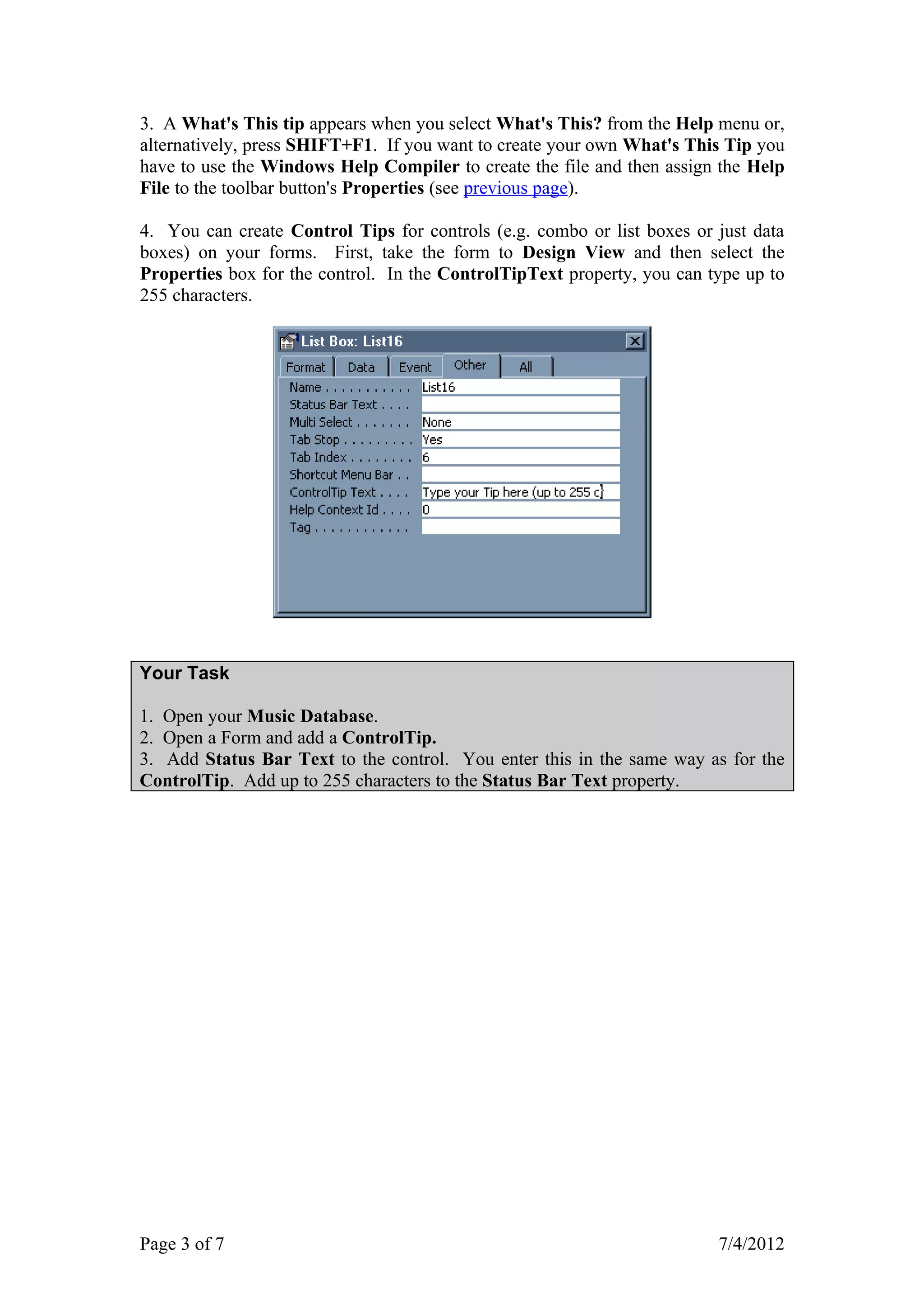 3. A What's This tip appears when you select What's This? from the Help menu or,
alternatively, press SHIFT+F1. If you want to create your own What's This Tip you
have to use the Windows Help Compiler to create the file and then assign the Help
File to the toolbar button's Properties (see previous page).

4. You can create Control Tips for controls (e.g. combo or list boxes or just data
boxes) on your forms. First, take the form to Design View and then select the
Properties box for the control. In the ControlTipText property, you can type up to
255 characters.




Your Task

1. Open your Music Database.
2. Open a Form and add a ControlTip.
3. Add Status Bar Text to the control. You enter this in the same way as for the
ControlTip. Add up to 255 characters to the Status Bar Text property.




Page 3 of 7                                                              7/4/2012
 