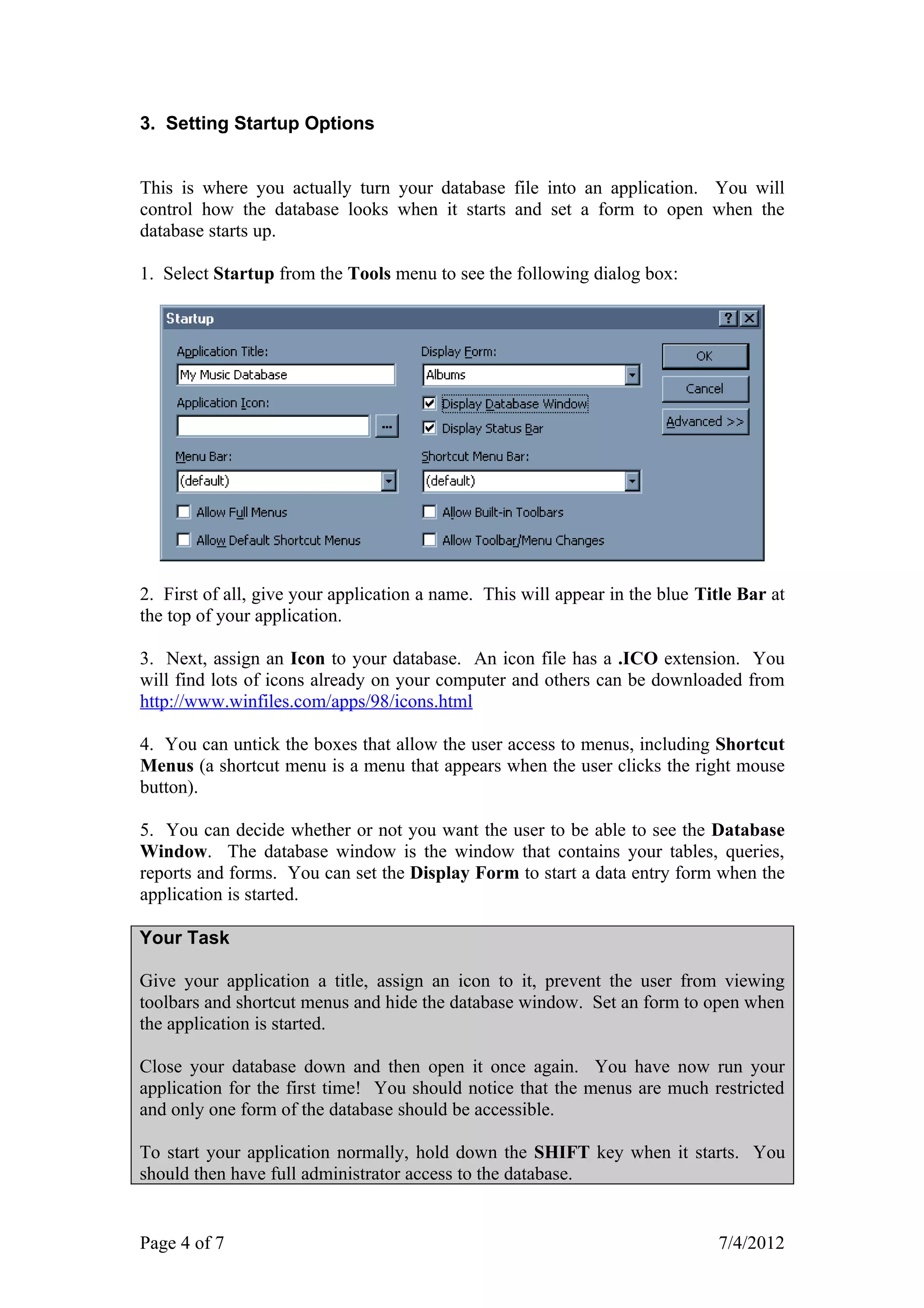 3. Setting Startup Options


This is where you actually turn your database file into an application. You will
control how the database looks when it starts and set a form to open when the
database starts up.

1. Select Startup from the Tools menu to see the following dialog box:




2. First of all, give your application a name. This will appear in the blue Title Bar at
the top of your application.

3. Next, assign an Icon to your database. An icon file has a .ICO extension. You
will find lots of icons already on your computer and others can be downloaded from
http://www.winfiles.com/apps/98/icons.html

4. You can untick the boxes that allow the user access to menus, including Shortcut
Menus (a shortcut menu is a menu that appears when the user clicks the right mouse
button).

5. You can decide whether or not you want the user to be able to see the Database
Window. The database window is the window that contains your tables, queries,
reports and forms. You can set the Display Form to start a data entry form when the
application is started.

Your Task

Give your application a title, assign an icon to it, prevent the user from viewing
toolbars and shortcut menus and hide the database window. Set an form to open when
the application is started.

Close your database down and then open it once again. You have now run your
application for the first time! You should notice that the menus are much restricted
and only one form of the database should be accessible.

To start your application normally, hold down the SHIFT key when it starts. You
should then have full administrator access to the database.


Page 4 of 7                                                                   7/4/2012
 