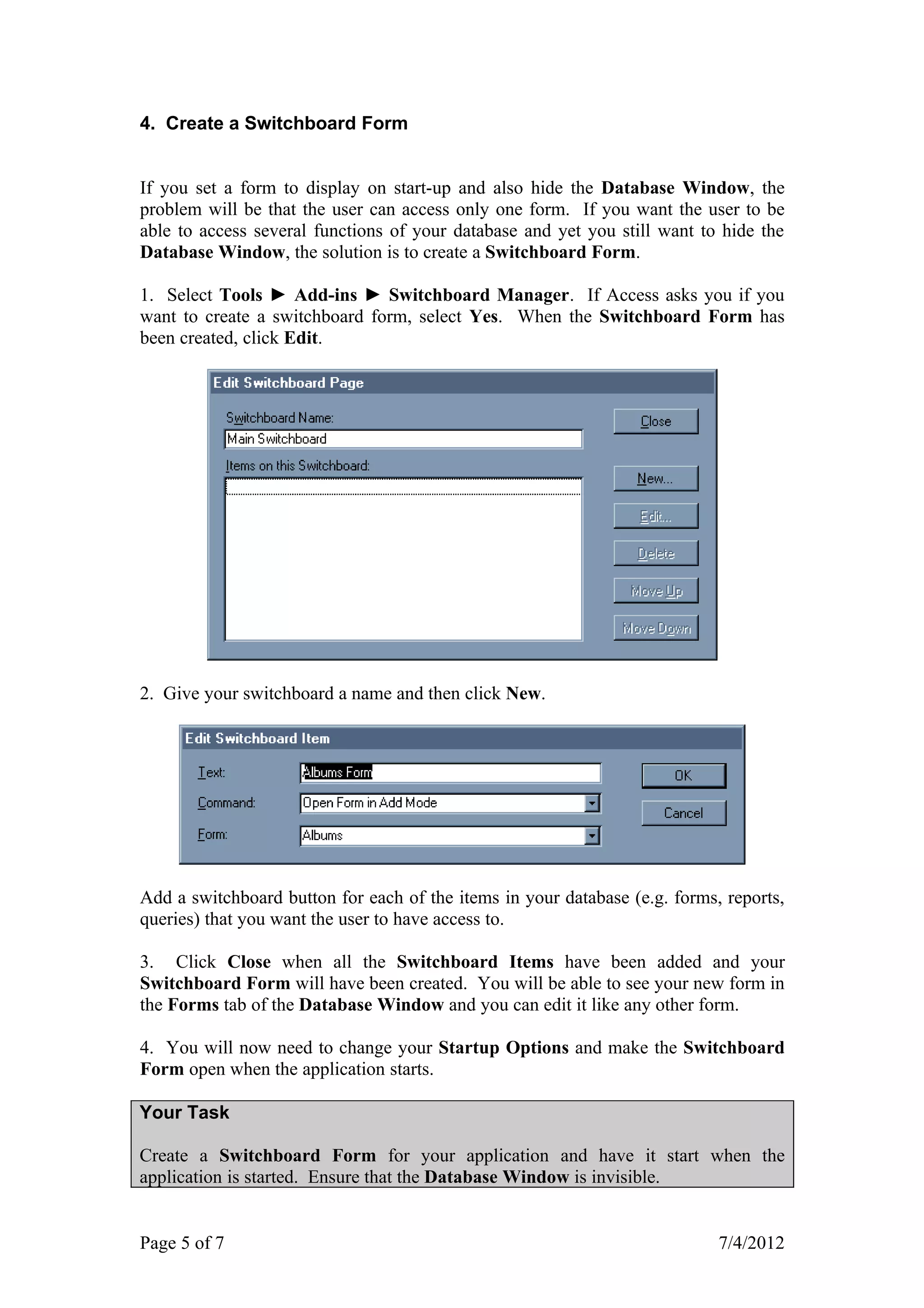 4. Create a Switchboard Form


If you set a form to display on start-up and also hide the Database Window, the
problem will be that the user can access only one form. If you want the user to be
able to access several functions of your database and yet you still want to hide the
Database Window, the solution is to create a Switchboard Form.

1. Select Tools ► Add-ins ► Switchboard Manager. If Access asks you if you
want to create a switchboard form, select Yes. When the Switchboard Form has
been created, click Edit.




2. Give your switchboard a name and then click New.




Add a switchboard button for each of the items in your database (e.g. forms, reports,
queries) that you want the user to have access to.

3. Click Close when all the Switchboard Items have been added and your
Switchboard Form will have been created. You will be able to see your new form in
the Forms tab of the Database Window and you can edit it like any other form.

4. You will now need to change your Startup Options and make the Switchboard
Form open when the application starts.

Your Task

Create a Switchboard Form for your application and have it start when the
application is started. Ensure that the Database Window is invisible.


Page 5 of 7                                                                 7/4/2012
 