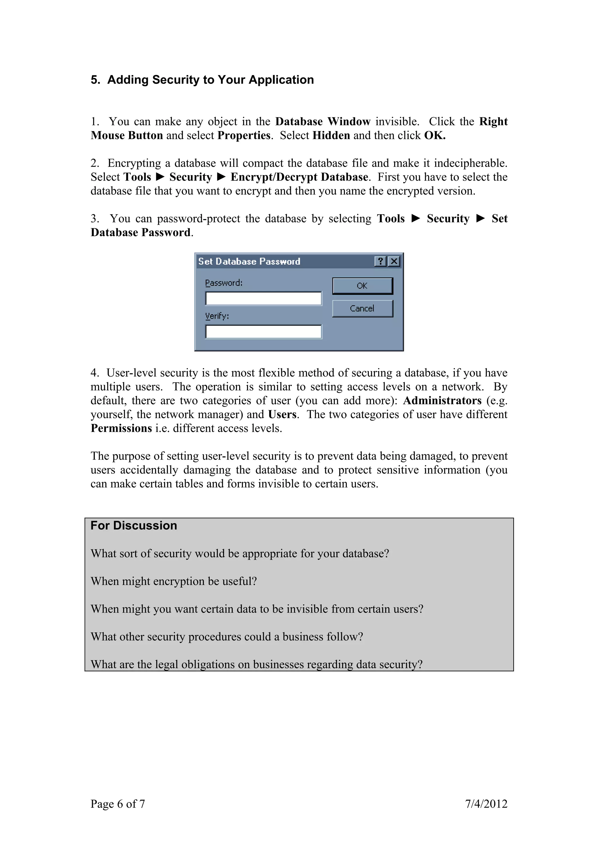 5. Adding Security to Your Application


1. You can make any object in the Database Window invisible. Click the Right
Mouse Button and select Properties. Select Hidden and then click OK.

2. Encrypting a database will compact the database file and make it indecipherable.
Select Tools ► Security ► Encrypt/Decrypt Database. First you have to select the
database file that you want to encrypt and then you name the encrypted version.

3. You can password-protect the database by selecting Tools ► Security ► Set
Database Password.




4. User-level security is the most flexible method of securing a database, if you have
multiple users. The operation is similar to setting access levels on a network. By
default, there are two categories of user (you can add more): Administrators (e.g.
yourself, the network manager) and Users. The two categories of user have different
Permissions i.e. different access levels.

The purpose of setting user-level security is to prevent data being damaged, to prevent
users accidentally damaging the database and to protect sensitive information (you
can make certain tables and forms invisible to certain users.


For Discussion

What sort of security would be appropriate for your database?

When might encryption be useful?

When might you want certain data to be invisible from certain users?

What other security procedures could a business follow?

What are the legal obligations on businesses regarding data security?




Page 6 of 7                                                                   7/4/2012
 