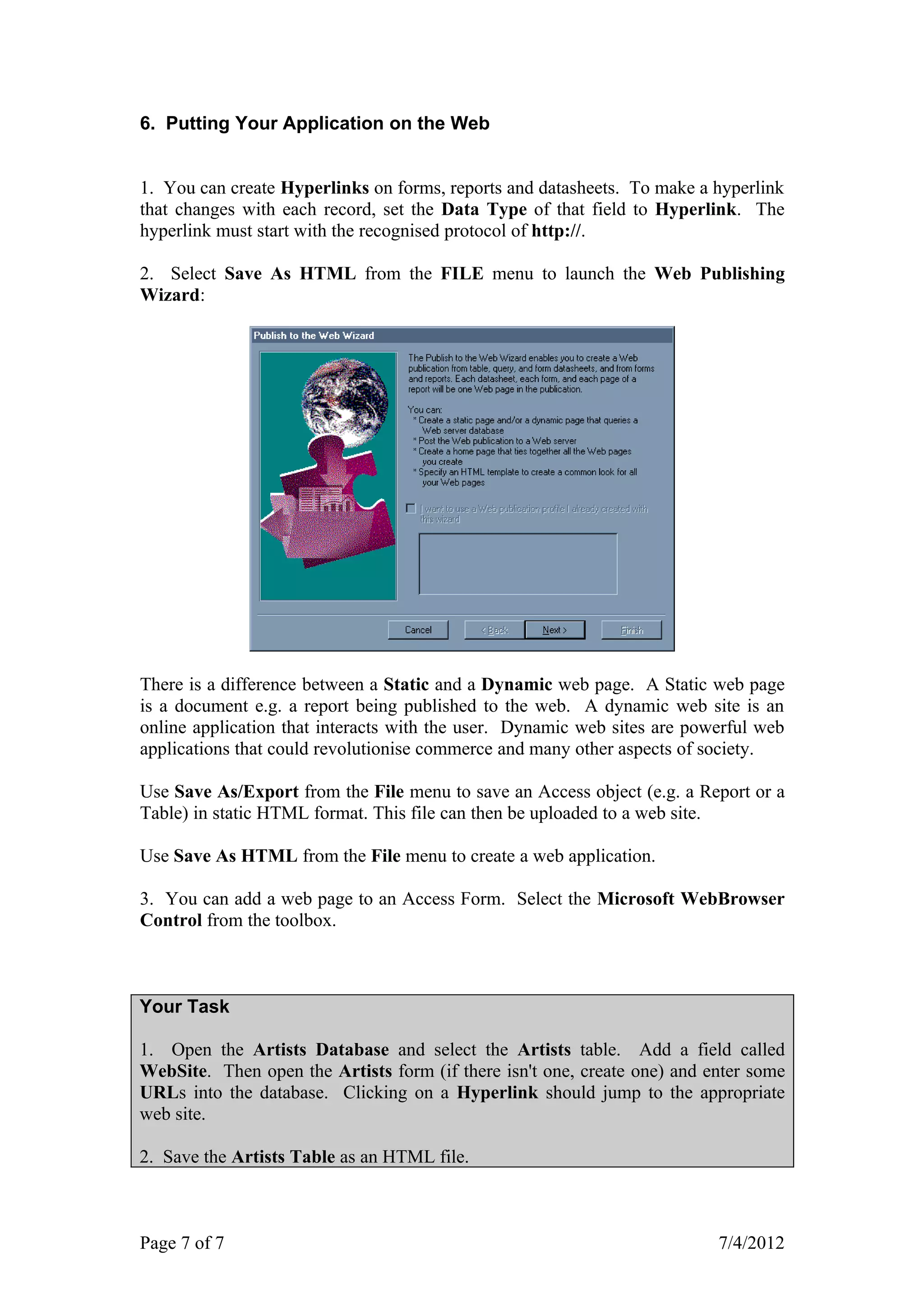 6. Putting Your Application on the Web


1. You can create Hyperlinks on forms, reports and datasheets. To make a hyperlink
that changes with each record, set the Data Type of that field to Hyperlink. The
hyperlink must start with the recognised protocol of http://.

2. Select Save As HTML from the FILE menu to launch the Web Publishing
Wizard:




There is a difference between a Static and a Dynamic web page. A Static web page
is a document e.g. a report being published to the web. A dynamic web site is an
online application that interacts with the user. Dynamic web sites are powerful web
applications that could revolutionise commerce and many other aspects of society.

Use Save As/Export from the File menu to save an Access object (e.g. a Report or a
Table) in static HTML format. This file can then be uploaded to a web site.

Use Save As HTML from the File menu to create a web application.

3. You can add a web page to an Access Form. Select the Microsoft WebBrowser
Control from the toolbox.



Your Task

1. Open the Artists Database and select the Artists table. Add a field called
WebSite. Then open the Artists form (if there isn't one, create one) and enter some
URLs into the database. Clicking on a Hyperlink should jump to the appropriate
web site.

2. Save the Artists Table as an HTML file.



Page 7 of 7                                                               7/4/2012
 