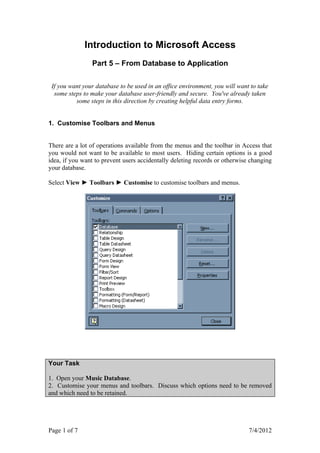Introduction to Microsoft Access
                Part 5 – From Database to Application

 If you want your database to be used in an office environment, you will want to take
  some steps to make your database user-friendly and secure. You've already taken
          some steps in this direction by creating helpful data entry forms.


1. Customise Toolbars and Menus


There are a lot of operations available from the menus and the toolbar in Access that
you would not want to be available to most users. Hiding certain options is a good
idea, if you want to prevent users accidentally deleting records or otherwise changing
your database.

Select View ► Toolbars ► Customise to customise toolbars and menus.




Your Task

1. Open your Music Database.
2. Customise your menus and toolbars. Discuss which options need to be removed
and which need to be retained.




Page 1 of 7                                                                  7/4/2012
 