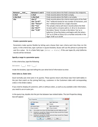 Between And Between 1 and 4 Finds records where the field is between the endpoints.
Is Null Is Null Finds records where the field is empty.
Is Not Null Is Not Null Finds records where the field is not empty.
Like Like U*
Like "[U-X]*"
Like "*Korea*"
Like "*ina"
Like "Chi??"
Like "*4.99"
Finds records where the criteria match parts of the field.
The * wildcard stands for any number of characters, and
the ? wildcard stands for a single character.
The sample criteria will return records where the field
1) starts with U; 2) starts with U, V, W or X, 3) contains
the letters ‘Korea’; 4) ends in the letters ‘ina’ as in
ballerina; 5) has five letters and begins with the letters
‘Chi’ as in Chile or China; 6) is a number and ends in the
digits ‘4.99’ as in 24.99.
Create a parameter query
Parameters make queries flexible by letting users choose their own criteria each time they run the
query. In the criteria box, type a phrase in square brackets; Access will use this phrase to prompt the
user for a value. Ex: In a State field, type [Enter a state]. If the user types CA, only California
records will be retrieved.
Specify a range in a parameter query
In the criteria box, type the following:
Between [ ] And [ ]
Inside the brackets, type text telling the user what kind of information to enter.
Inner Joins vs. Outer Joins
Excel normally uses inner joins in its queries. These queries return only those rows from both tables in
the join that match on the joining field (e.g., customers in the Customers table with corresponding
orders in the Orders table.)
If you need to display all customers, with or without orders, as well as any available order information,
you need to use an outer join.
In the query tray, double click the join line between two related tables. The Join Properties dialog
box will appear:
 