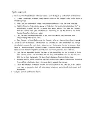 Practice Assignment:
1. Open your “NEOhio Outreach” database. Create a query that pulls up each donor’s contributions:
a. Create a new query in Design View (click the Create tab and click the Query Design button in
the Other group).
b. Select and add the following tables: Contributions and Donors; close the Show Table box.
c. Add the following fields into the query: all fields from the Contributions table (use the * to
add all fields at once!), and the Last Name, First Name, Address, City, State and Zip fields
from the Donors table. (The only fields you are leaving out are the Donor ID and Phone
Number fields from the Donors table.)
d. Sort the query into ascending order by last name, then within each last name, sort
into ascending order by first name.
e. Save the query as Donor Statements. Run the query to be sure it works, then close the query.
2. Create a query that selects a list of donors and calculates the total contribution and average
contribution amounts for each donor. Set parameters that enable the user to choose a date
range. a. From within your “NEOhio Outreach” database, create a new query in Design View.
Select and add the following tables: Contributions and Donors; close the Show Table box.
b. Add the Last Name field, and set the query to sort by this field, but not to display it. In the
next column, create a Full Name field that will show both the first name and the last name.
Click Run to check that only the Full Name field is displayed. Return to Design View.
c. Place the Amount field in each of the next two columns, then click the Totals button. In the first
Amount field, calculate the Sum; in the second one, calculate the Average.
d. Place the Date field in the next column, and choose where in the Total row. In the criteria
row, type an expression that will select dates between a user-entered starting date and
ending date.
e. Save your query as Contribution Report.
 