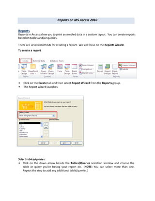 Reports on MS Access 2010
Reports
Reports in Access allow you to print assembled data in a custom layout. You can create reports
based on tables and/or queries.
There are several methods for creating a report. We will focus on the Reports wizard.
To create a report
• Click on the Create tab and then select Report Wizard from the Reports group.
• The Report wizard launches.
Select tables/queries:
• Click on the down arrow beside the Tables/Queries selection window and choose the
table or query you’re basing your report on. (NOTE: You can select more than one.
Repeat the step to add any additional table/queries.)
 