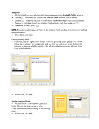 Add fields:
• All the fields from your selected tables/queries appear in the Available Fields: window.
• Use the button to add fields to the Selected Fields window, one-at-a-time.
• Use the button to move all available fields into the Selected Fields window at once.
• To remove individual fields from Selected Fields, click on each field and press .
• To remove all fields, press .
NOTE: The order in which you add fields to the Selected Fields window determines their default
order in the report.
• When done, click Next.
Create grouping levels
• If desired, use the right arrow button to create grouping levels (group your report
listing by a category or categories), and use the up and down arrow buttons to
promote or demote a field’s position. The left arrow button removes selected fields
from grouping levels.
• When done, click Next.
Sort by category (field)
• You can select a sort order for up to four
fields. Click on the down arrow to select
a field and then choose ascending or descending
order.
• When done, click Next.
 