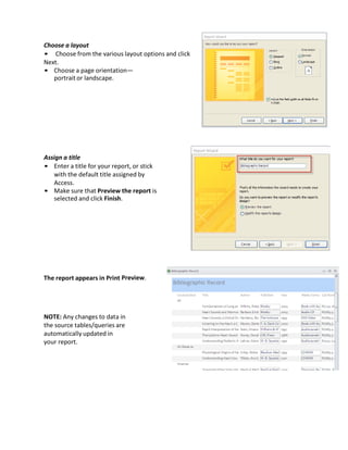 Choose a layout
• Choose from the various layout options and click
Next.
• Choose a page orientation—
portrait or landscape.
Assign a title
• Enter a title for your report, or stick
with the default title assigned by
Access.
• Make sure that Preview the report is
selected and click Finish.
The report appears in Print Preview.
NOTE: Any changes to data in
the source tables/queries are
automatically updated in
your report.
 