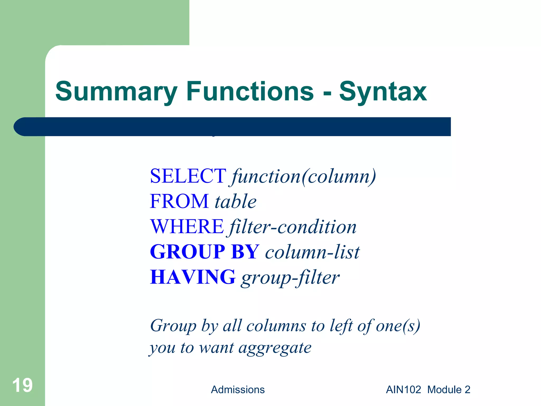 Summary Functions - Syntax Admissions AIN102  Module 2 Basic syntax: SELECT   function(column) FROM   table WHERE   filter-condition GROUP BY   column-list HAVING   group-filter Group by all columns to left of one(s) you to want aggregate 