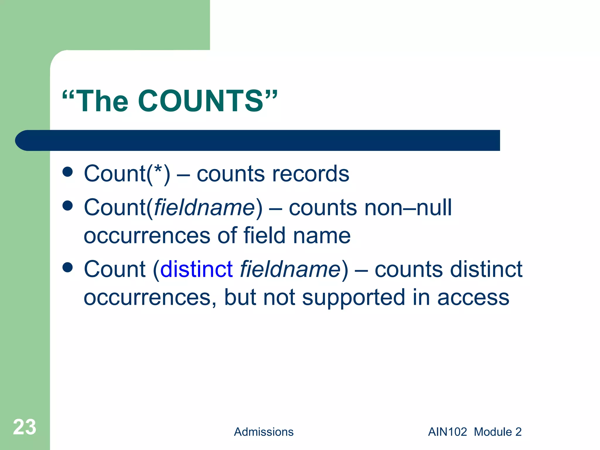 “ The COUNTS” Count(*) – counts records Count( fieldname ) – counts non–null occurrences of field name Count ( distinct   fieldname ) – counts distinct occurrences, but not supported in access Admissions AIN102  Module 2 