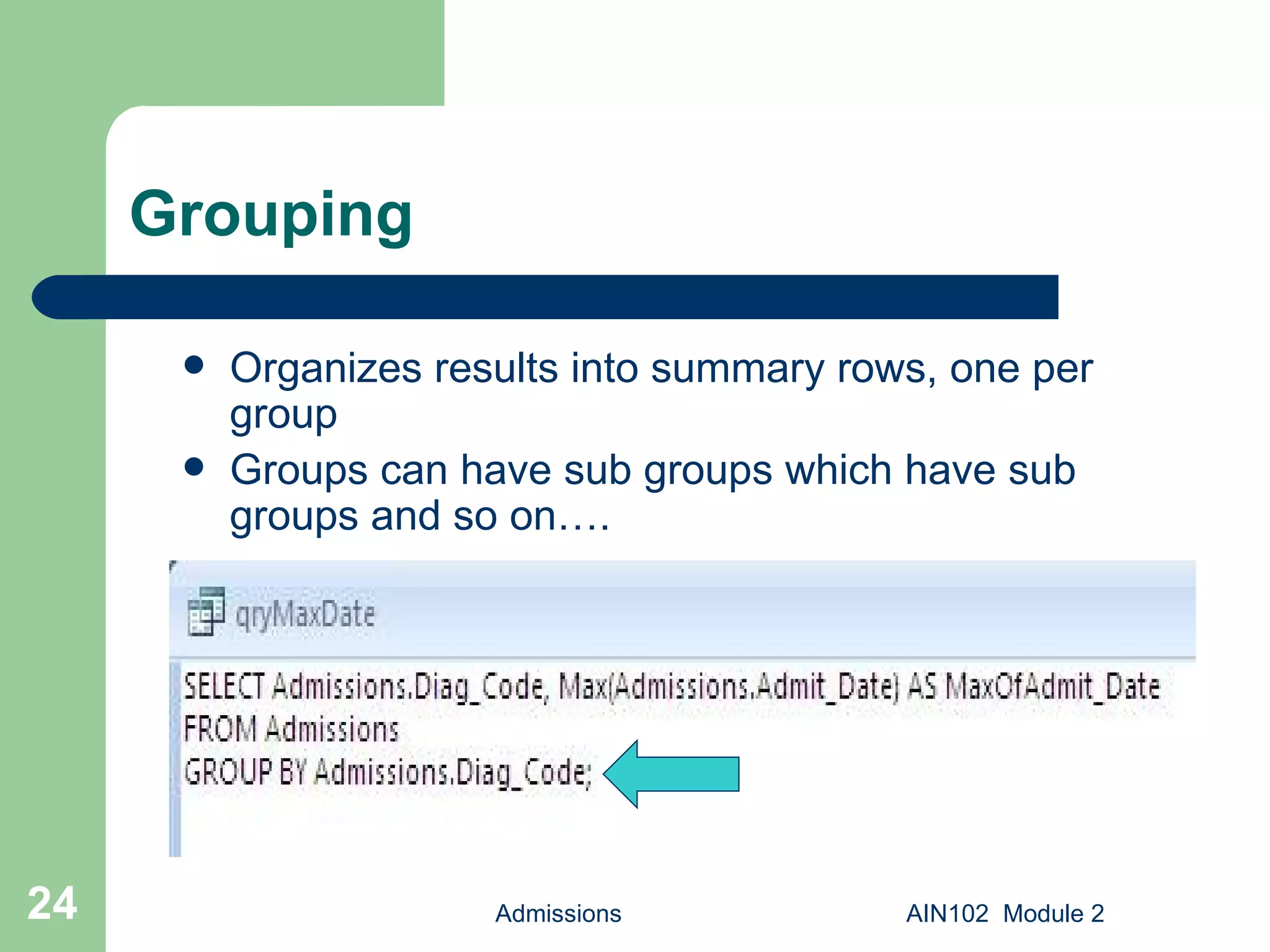 Grouping Organizes results into summary rows, one per group Groups can have sub groups which have sub groups and so on…. Admissions AIN102  Module 2 