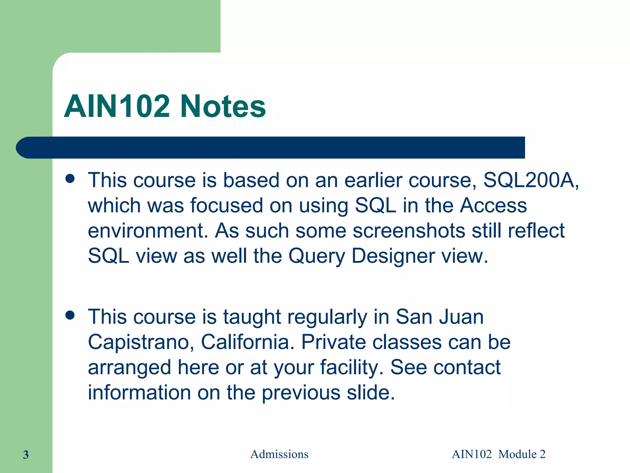AIN102 Notes This course is based on an earlier course, SQL200A, which was focused on using SQL in the Access environment. As such some screenshots still reflect SQL view as well the Query Designer view. This course is taught regularly in San Juan Capistrano, California. Private classes can be arranged here or at your facility. See contact information on the previous slide. Admissions AIN102  Module 2 