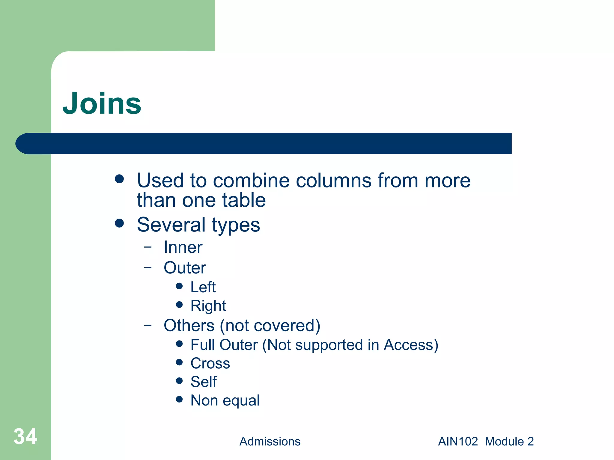 Joins Used to combine columns from more than one table Several types Inner Outer Left Right Others (not covered) Full Outer (Not supported in Access) Cross Self Non equal Admissions AIN102  Module 2 