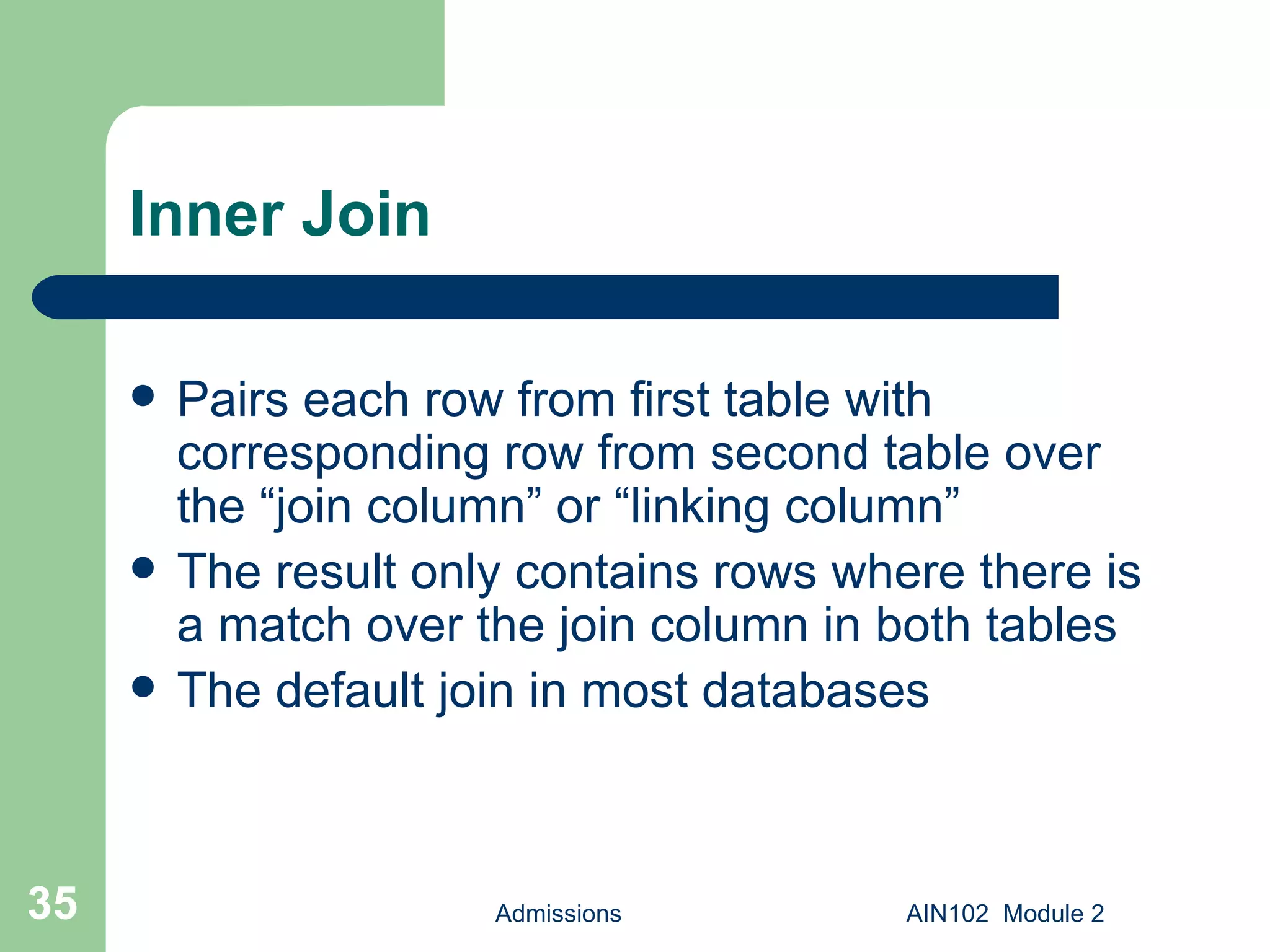Inner Join Pairs each row from first table with corresponding row from second table over the “join column” or “linking column” The result only contains rows where there is a match over the join column in both tables The default join in most databases Admissions AIN102  Module 2 