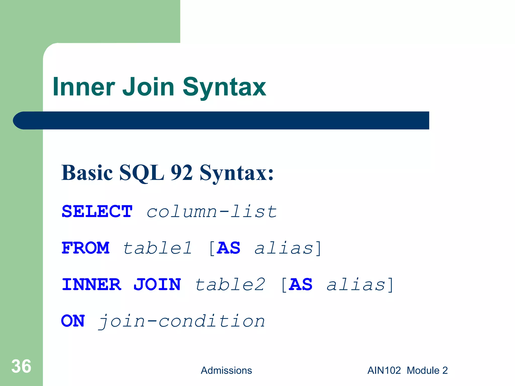 Inner Join Syntax Admissions AIN102  Module 2 Basic SQL 92 Syntax: SELECT   column-list FROM   table1  [ AS   alias ] INNER JOIN   table2  [ AS   alias ] ON   join-condition 