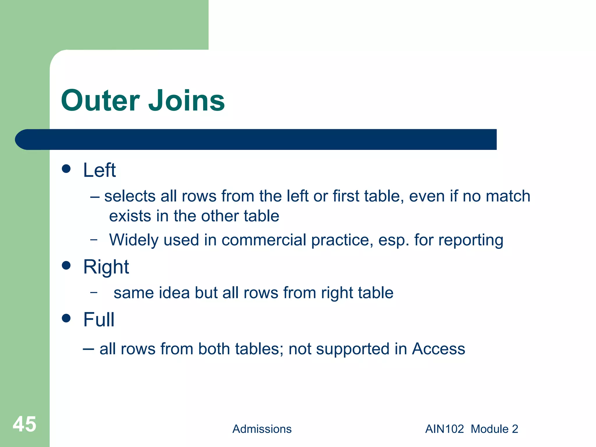 Outer Joins Left –  selects all rows from the left or first table, even if no match exists in the other table Widely used in commercial practice, esp. for reporting Right same idea but all rows from right table Full –  all rows from both tables; not supported in Access Admissions AIN102  Module 2 