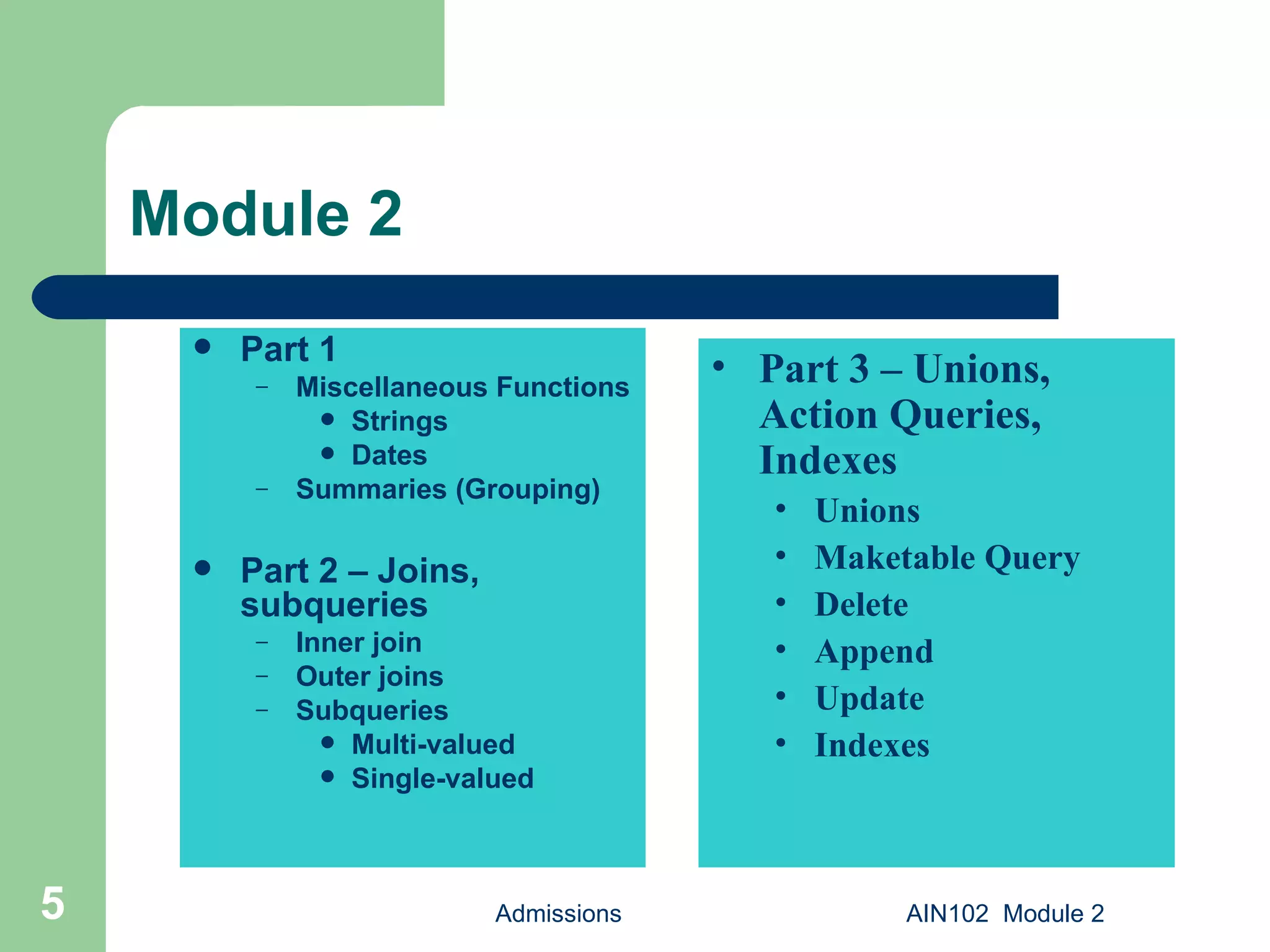 Module 2 Part 1 Miscellaneous Functions Strings Dates Summaries (Grouping) Part 2 – Joins, subqueries Inner join Outer joins Subqueries Multi-valued Single-valued Admissions AIN102  Module 2 Part 3 – Unions, Action Queries, Indexes Unions Maketable Query Delete Append Update Indexes 