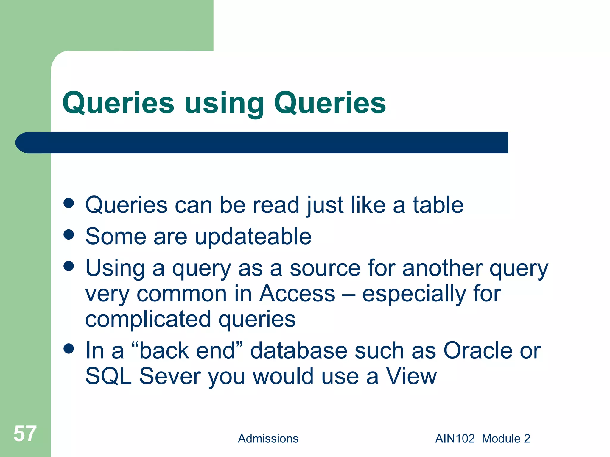 Queries using Queries Queries can be read just like a table Some are updateable Using a query as a source for another query very common in Access – especially for complicated queries In a “back end” database such as Oracle or SQL Sever you would use a View Admissions AIN102  Module 2 