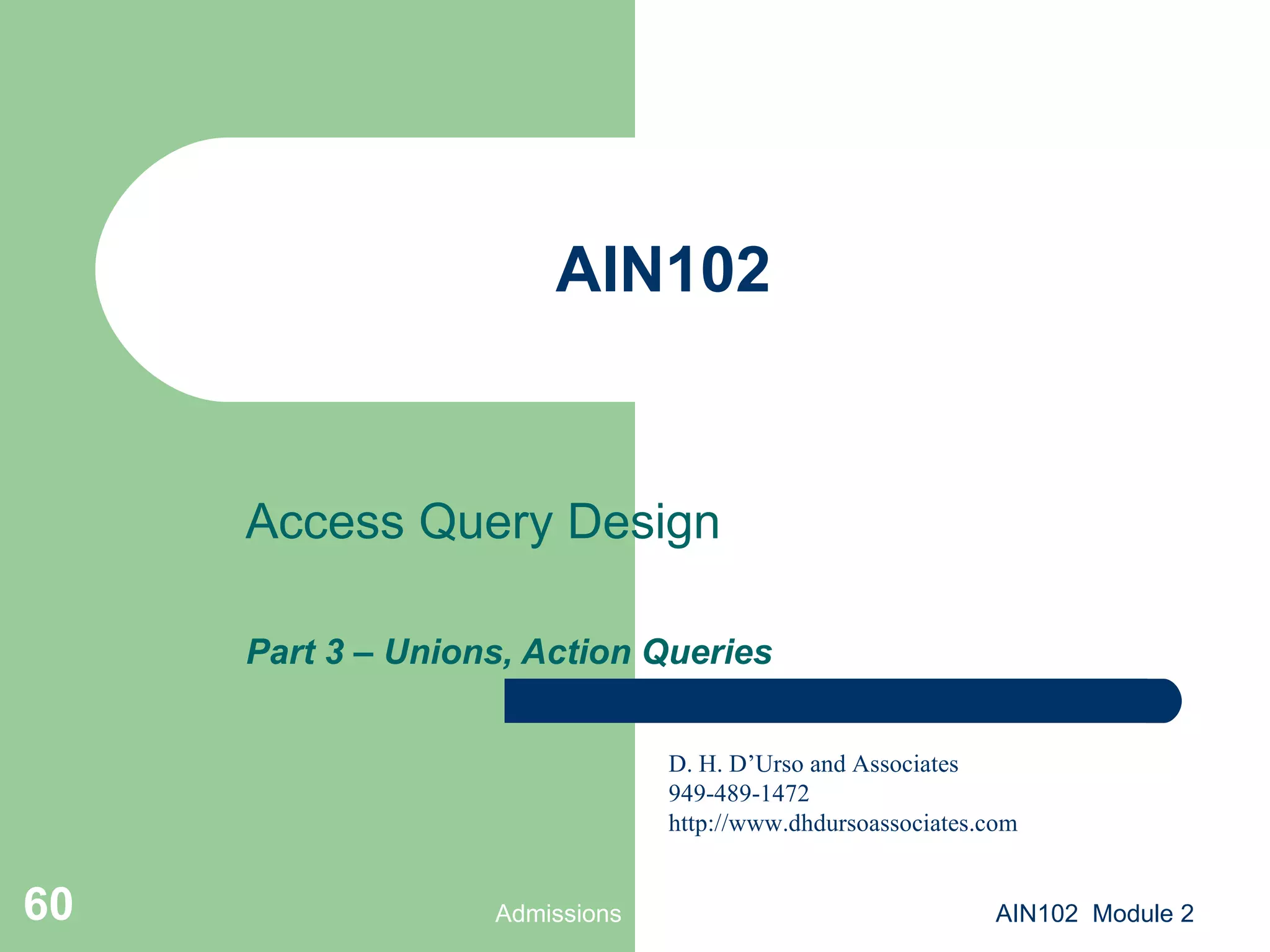 AIN102 Access Query Design Part 3 – Unions, Action Queries Admissions AIN102  Module 2 D. H. D’Urso and Associates 949-489-1472 http://www.dhdursoassociates.com 
