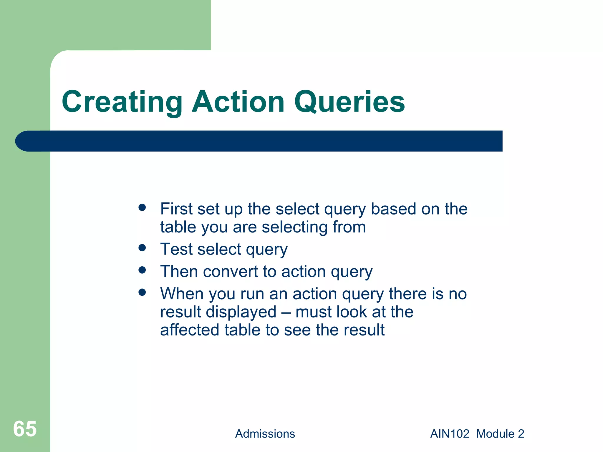 Creating Action Queries First set up the select query based on the table you are selecting from Test select query Then convert to action query When you run an action query there is no result displayed – must look at the affected table to see the result Admissions AIN102  Module 2 