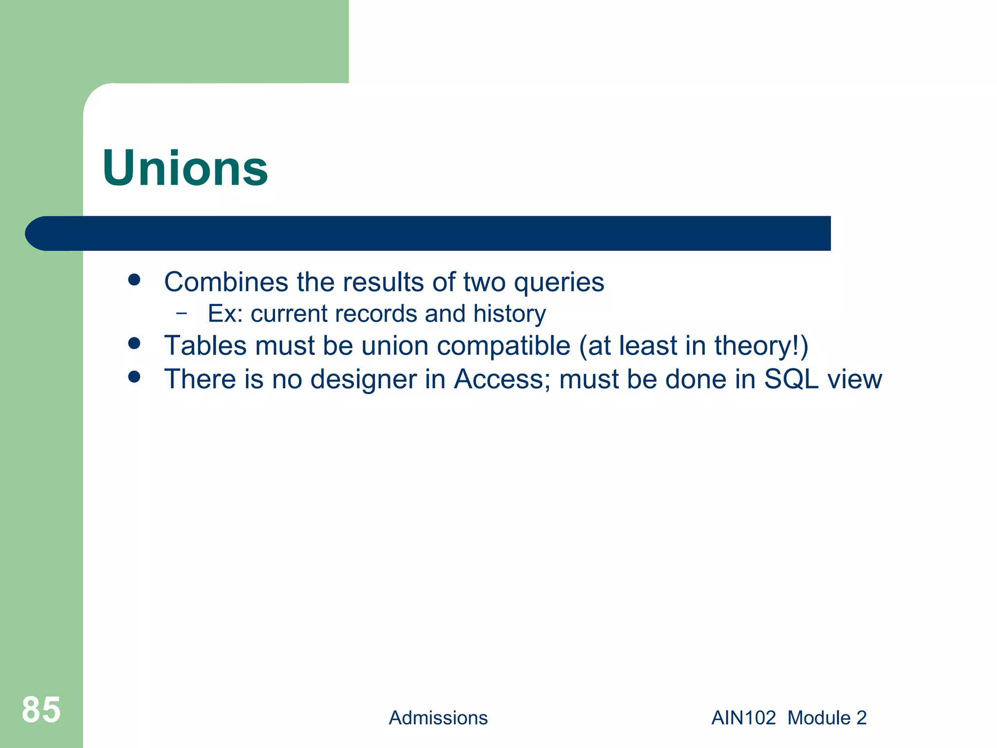 Unions Combines the results of two queries Ex: current records and history Tables must be union compatible (at least in theory!) There is no designer in Access; must be done in SQL view Admissions AIN102  Module 2 
