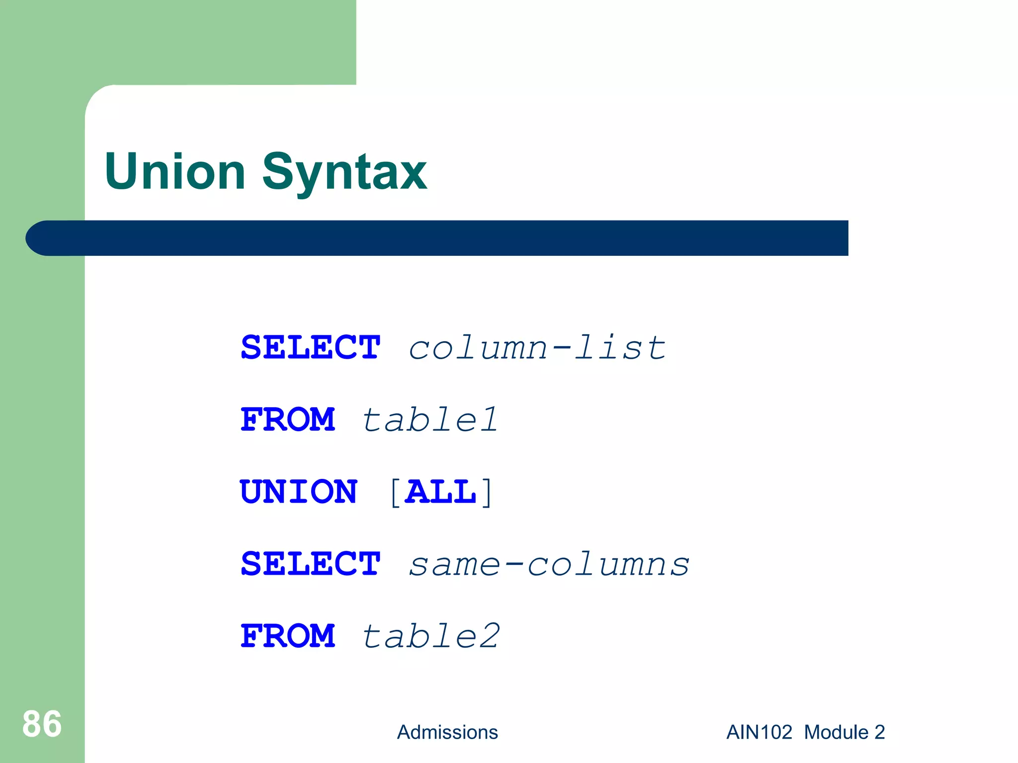 Union Syntax Admissions AIN102  Module 2 SELECT   column-list FROM   table1 UNION  [ ALL ] SELECT   same-columns FROM   table2 