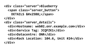 <div class="server">Blueberry
<span class="server_button">
DETAILS ▸</span>
</div>
<div class="server_details">
<div>Hostname: web02.onr.example.com</div>
<div>Service Tag: JCQFZK1</div>
<div>Datacentre: ONR</div>
<div>Rack Location: 104.6, Unit #24</div>
</div>
 
