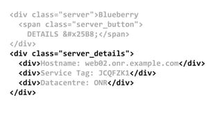 <div class="server">Blueberry
<span class="server_button">
DETAILS ▸</span>
</div>
<div class="server_details">
<div>Hostname: web02.onr.example.com</div>
<div>Service Tag: JCQFZK1</div>
<div>Datacentre: ONR</div>
</div>
 