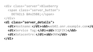<div class="server">Blueberry
<span class="server_button">
DETAILS ▸</span>
</div>
<dl class="server_details">
<dt>Hostname:</dt><dd>web02.onr.example.com</d
<dt>Service Tag:</dt><dd>JCQFZK1</dd>
<dt>Datacentre:</dt><dd>ONR</dd>
</dl>
 