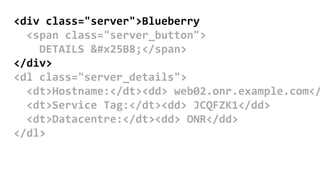 <div class="server">Blueberry
<span class="server_button">
DETAILS ▸</span>
</div>
<dl class="server_details">
<dt>Hostname:</dt><dd> web02.onr.example.com</
<dt>Service Tag:</dt><dd> JCQFZK1</dd>
<dt>Datacentre:</dt><dd> ONR</dd>
</dl>
 
