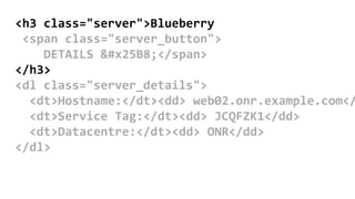 <h3 class="server">Blueberry
<span class="server_button">
DETAILS ▸</span>
</h3>
<dl class="server_details">
<dt>Hostname:</dt><dd> web02.onr.example.com</
<dt>Service Tag:</dt><dd> JCQFZK1</dd>
<dt>Datacentre:</dt><dd> ONR</dd>
</dl>
 