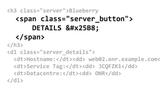 <h3 class="server">Blueberry
<span class="server_button">
DETAILS ▸
</span>
</h3>
<dl class="server_details">
<dt>Hostname:</dt><dd> web02.onr.example.com<
<dt>Service Tag:</dt><dd> JCQFZK1</dd>
<dt>Datacentre:</dt><dd> ONR</dd>
</dl>
 