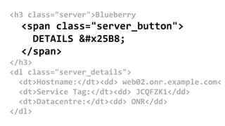 <h3 class="server">Blueberry
<span class="server_button">
DETAILS ▸
</span>
</h3>
<dl class="server_details">
<dt>Hostname:</dt><dd> web02.onr.example.com<
<dt>Service Tag:</dt><dd> JCQFZK1</dd>
<dt>Datacentre:</dt><dd> ONR</dd>
</dl>
 