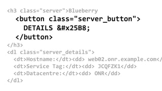 <h3 class="server">Blueberry
<button class="server_button">
DETAILS ▸
</button>
</h3>
<dl class="server_details">
<dt>Hostname:</dt><dd> web02.onr.example.com</
<dt>Service Tag:</dt><dd> JCQFZK1</dd>
<dt>Datacentre:</dt><dd> ONR</dd>
</dl>
 