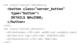 <h3 class="server">Blueberry
<button class="server_button"
type="button">
DETAILS ▸
</button>
</h3>
<dl class="server_details">
<dt>Hostname:</dt><dd> web02.onr.example.com</
<dt>Service Tag:</dt><dd> JCQFZK1</dd>
<dt>Datacentre:</dt><dd> ONR</dd>
 