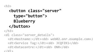 <h3>
<button class="server"
type="button">
Blueberry
</button>
</h3>
<dl class="server_details">
<dt>Hostname:</dt><dd> web02.onr.example.com</
<dt>Service Tag:</dt><dd> JCQFZK1</dd>
<dt>Datacentre:</dt><dd> ONR</dd>
 