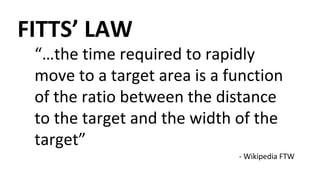 “…the time required to rapidly
move to a target area is a function
of the ratio between the distance
to the target and the width of the
target”
FITTS’ LAW
- Wikipedia FTW
 