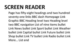 SCREEN READER
Page has fifty-eight headings and two hundred
seventy-one links BBC dash Homepage Link
Graphic BBC Heading level two Heading level
two BBC navigation List of nine items bullet
Link News bullet Link Sport bullet Link Weather
bullet Link Capital bullet Link Future bullet Link
Shop bullet Link TV bullet Link Radio bullet Link
More… List end
 