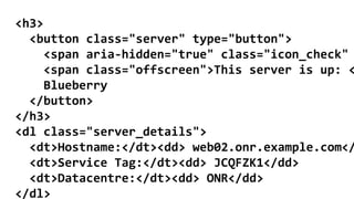 <h3>
<button class="server" type="button">
<span aria-hidden="true" class="icon_check"
<span class="offscreen">This server is up: <
Blueberry
</button>
</h3>
<dl class="server_details">
<dt>Hostname:</dt><dd> web02.onr.example.com</
<dt>Service Tag:</dt><dd> JCQFZK1</dd>
<dt>Datacentre:</dt><dd> ONR</dd>
</dl>
 