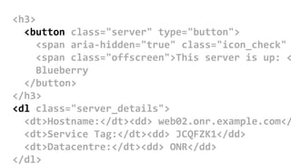 <h3>
<button class="server" type="button">
<span aria-hidden="true" class="icon_check"
<span class="offscreen">This server is up: <
Blueberry
</button>
</h3>
<dl class="server_details">
<dt>Hostname:</dt><dd> web02.onr.example.com</
<dt>Service Tag:</dt><dd> JCQFZK1</dd>
<dt>Datacentre:</dt><dd> ONR</dd>
</dl>
 