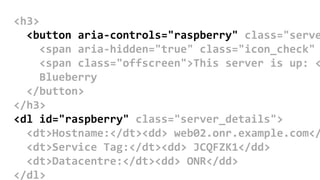 <h3>
<button aria-controls="raspberry" class="serve
<span aria-hidden="true" class="icon_check"
<span class="offscreen">This server is up: <
Blueberry
</button>
</h3>
<dl id="raspberry" class="server_details">
<dt>Hostname:</dt><dd> web02.onr.example.com</
<dt>Service Tag:</dt><dd> JCQFZK1</dd>
<dt>Datacentre:</dt><dd> ONR</dd>
</dl>
 