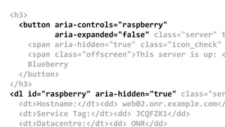 <h3>
<button aria-controls="raspberry"
aria-expanded="false" class="server" t
<span aria-hidden="true" class="icon_check"
<span class="offscreen">This server is up: <
Blueberry
</button>
</h3>
<dl id="raspberry" aria-hidden="true" class="ser
<dt>Hostname:</dt><dd> web02.onr.example.com</
<dt>Service Tag:</dt><dd> JCQFZK1</dd>
<dt>Datacentre:</dt><dd> ONR</dd>
 